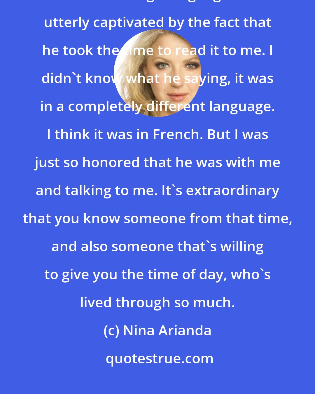 Nina Arianda: My earliest memory is having my grandfather, who was born in 1899, read the newspaper to me in a foreign language. I was utterly captivated by the fact that he took the time to read it to me. I didn't know what he saying, it was in a completely different language. I think it was in French. But I was just so honored that he was with me and talking to me. It's extraordinary that you know someone from that time, and also someone that's willing to give you the time of day, who's lived through so much.