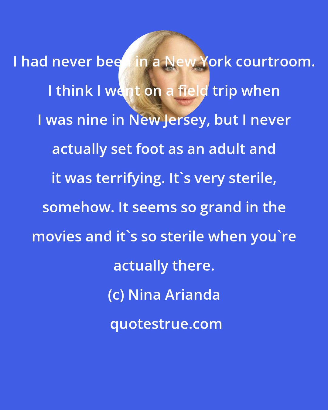 Nina Arianda: I had never been in a New York courtroom. I think I went on a field trip when I was nine in New Jersey, but I never actually set foot as an adult and it was terrifying. It's very sterile, somehow. It seems so grand in the movies and it's so sterile when you're actually there.