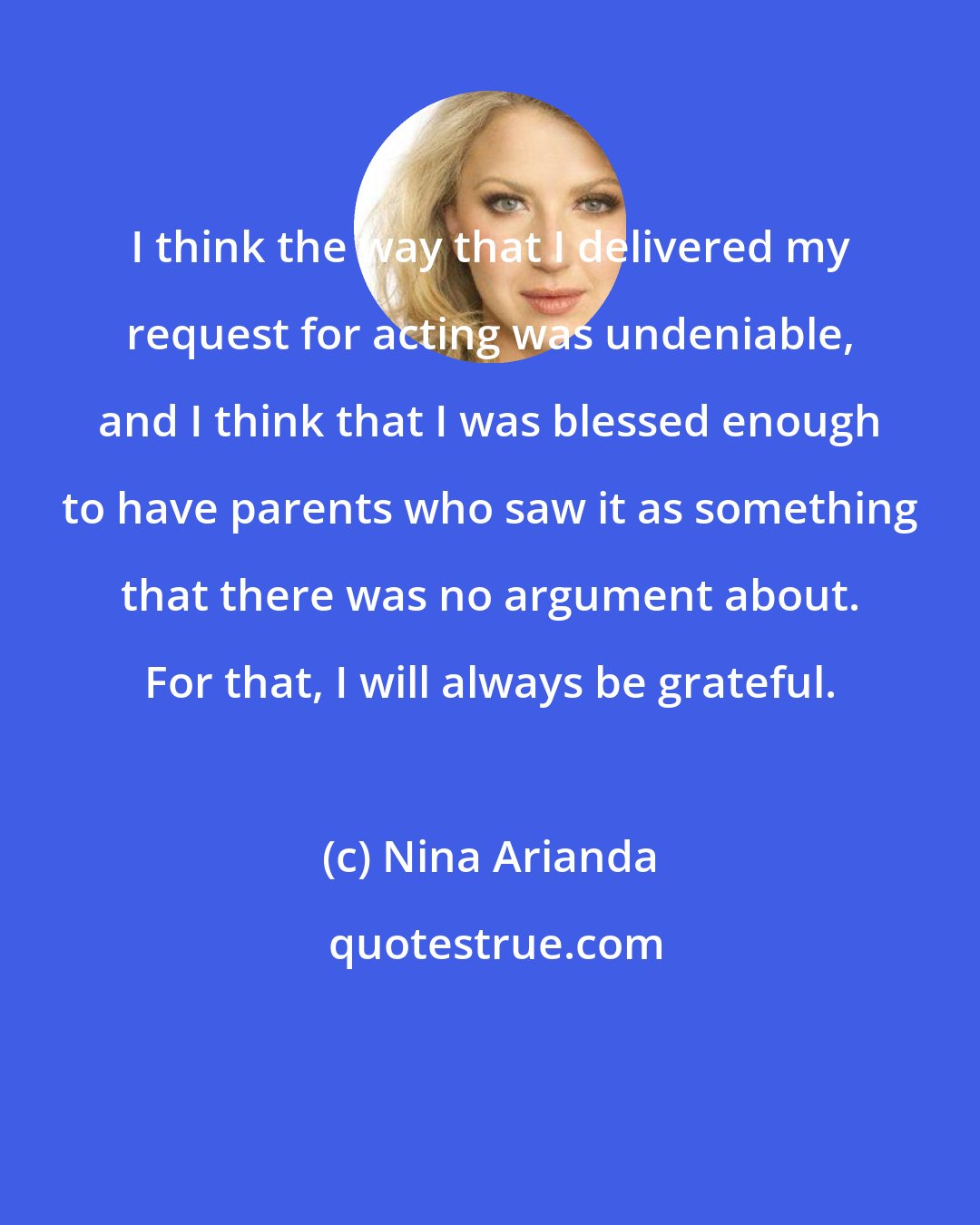 Nina Arianda: I think the way that I delivered my request for acting was undeniable, and I think that I was blessed enough to have parents who saw it as something that there was no argument about. For that, I will always be grateful.