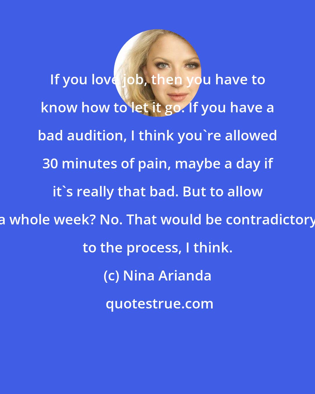 Nina Arianda: If you love job, then you have to know how to let it go. If you have a bad audition, I think you're allowed 30 minutes of pain, maybe a day if it's really that bad. But to allow a whole week? No. That would be contradictory to the process, I think.