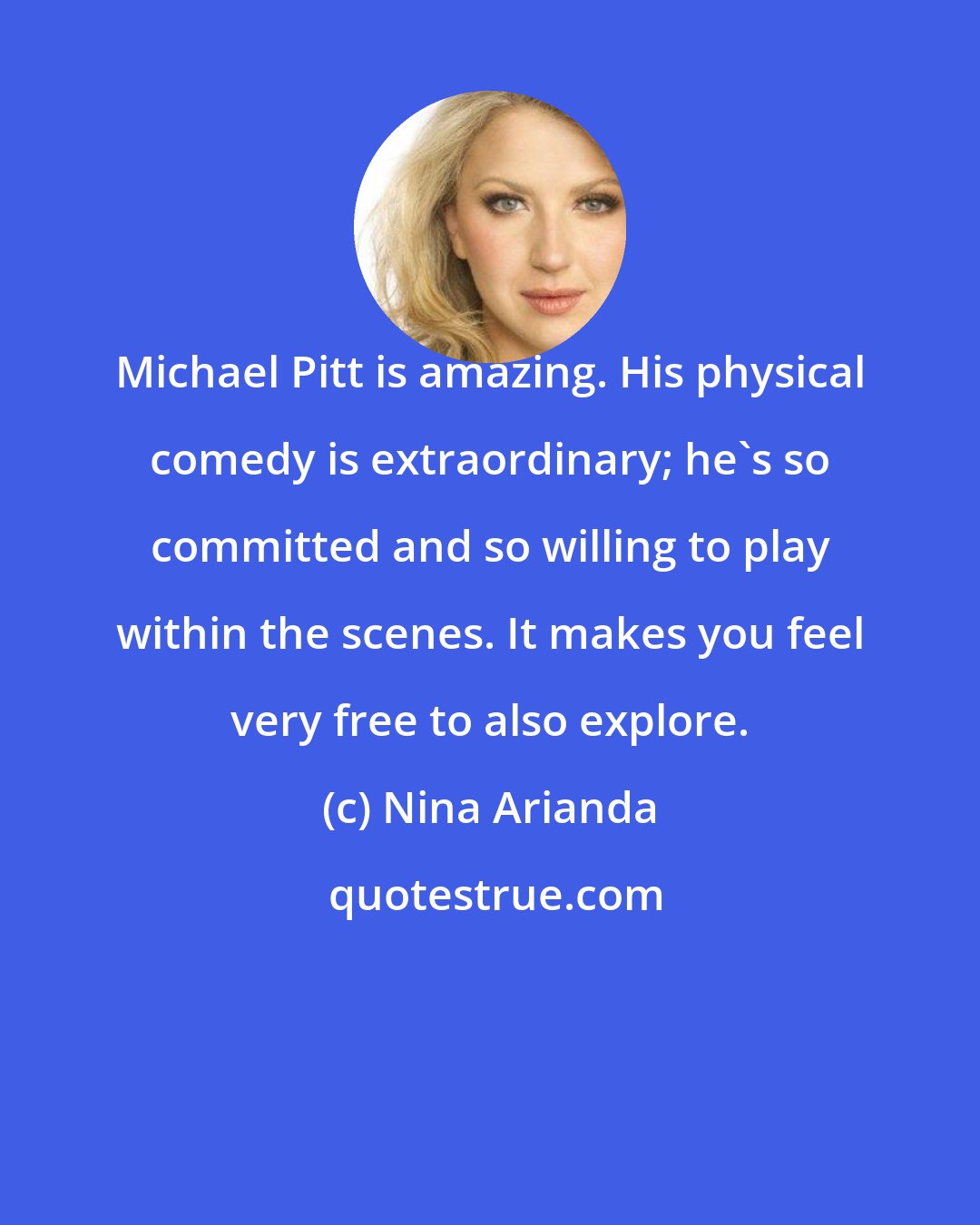 Nina Arianda: Michael Pitt is amazing. His physical comedy is extraordinary; he's so committed and so willing to play within the scenes. It makes you feel very free to also explore.