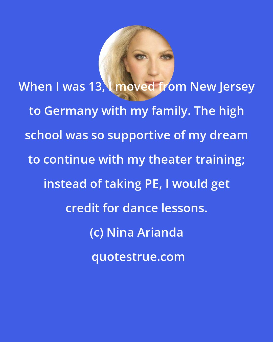 Nina Arianda: When I was 13, I moved from New Jersey to Germany with my family. The high school was so supportive of my dream to continue with my theater training; instead of taking PE, I would get credit for dance lessons.