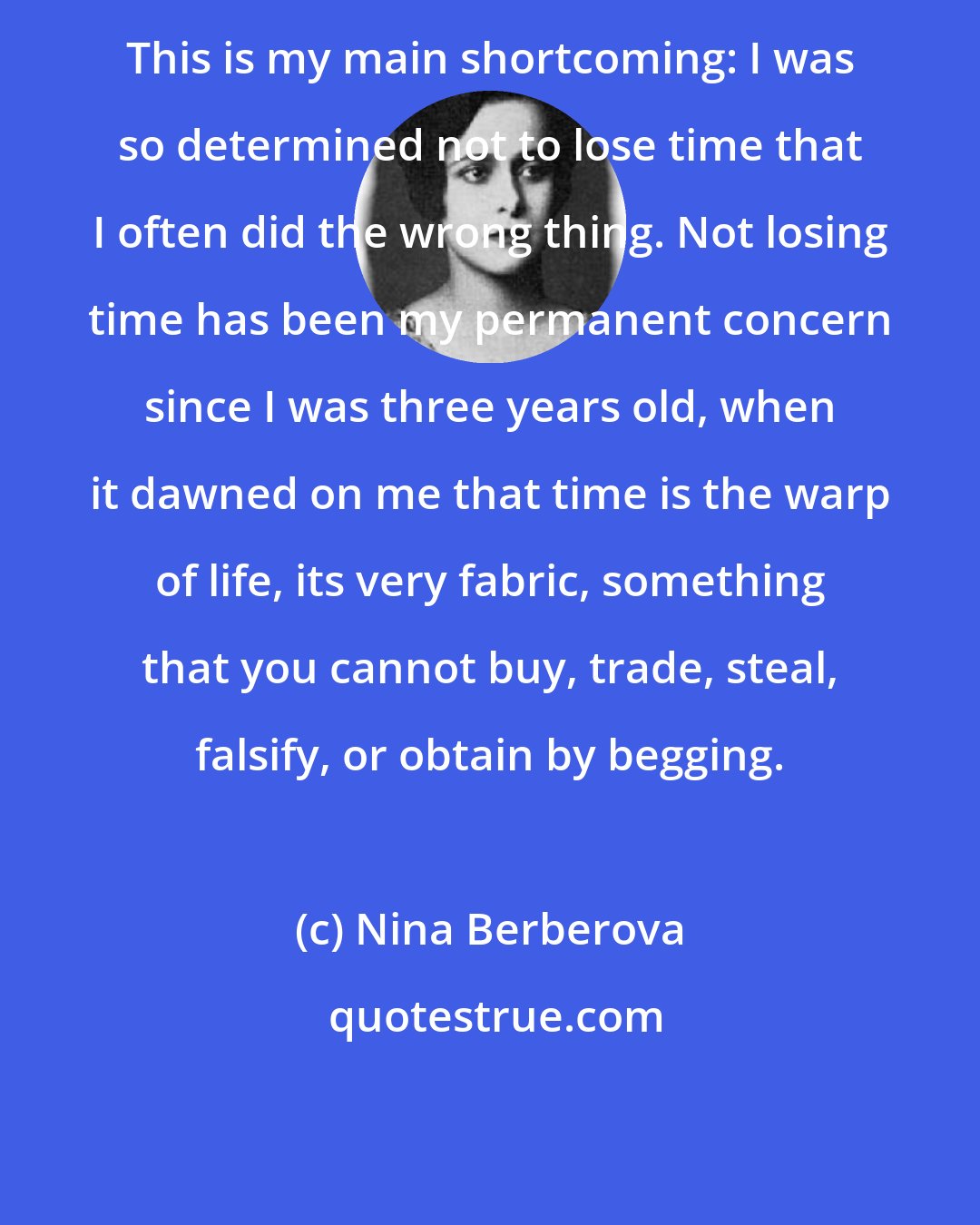 Nina Berberova: This is my main shortcoming: I was so determined not to lose time that I often did the wrong thing. Not losing time has been my permanent concern since I was three years old, when it dawned on me that time is the warp of life, its very fabric, something that you cannot buy, trade, steal, falsify, or obtain by begging.