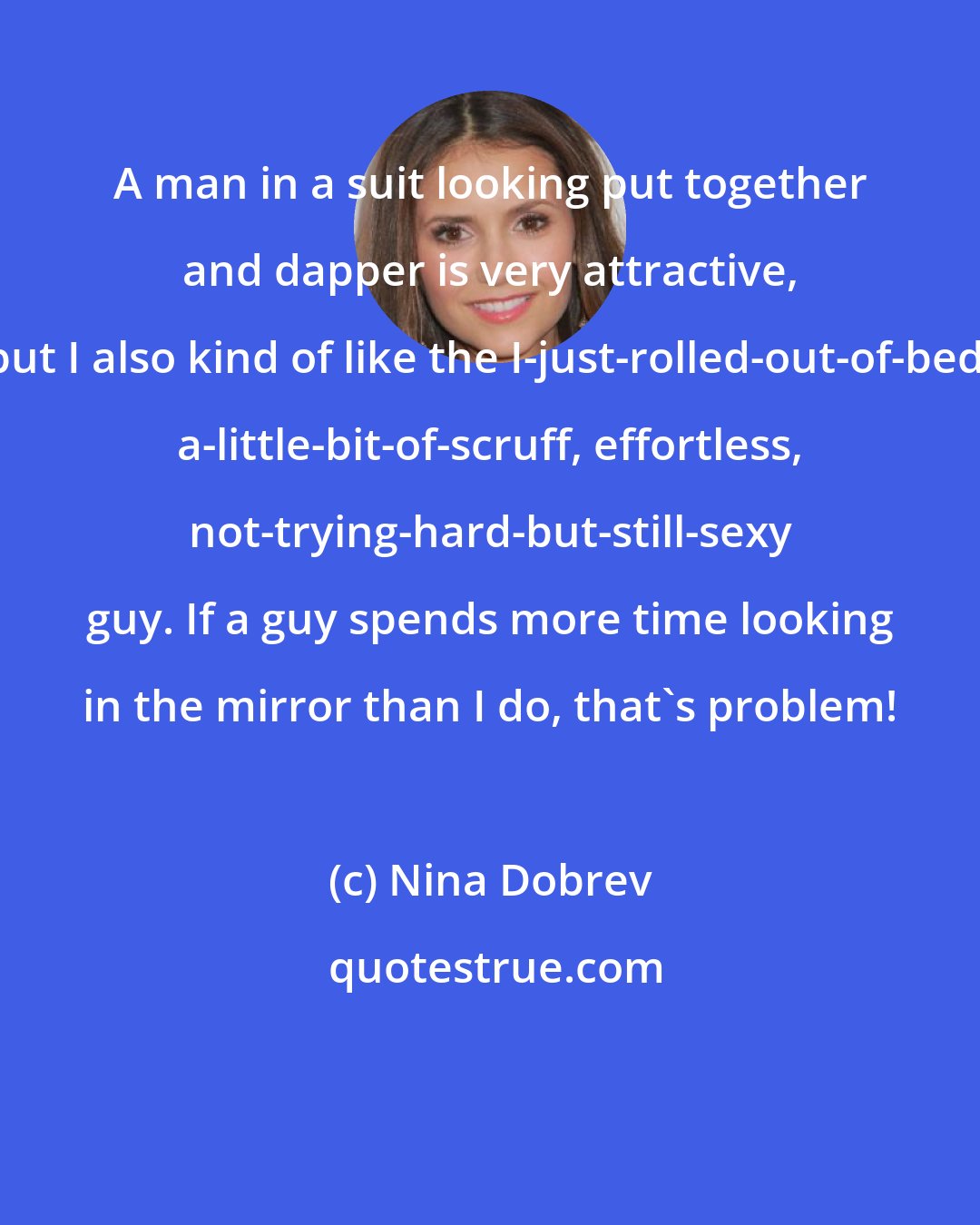 Nina Dobrev: A man in a suit looking put together and dapper is very attractive, but I also kind of like the I-just-rolled-out-of-bed, a-little-bit-of-scruff, effortless, not-trying-hard-but-still-sexy guy. If a guy spends more time looking in the mirror than I do, that's problem!