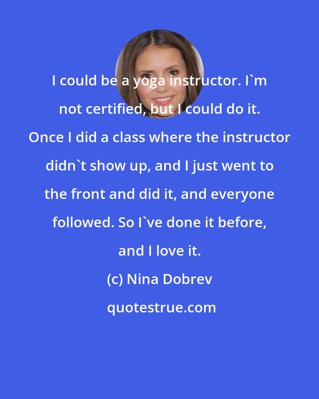 Nina Dobrev: I could be a yoga instructor. I'm not certified, but I could do it. Once I did a class where the instructor didn't show up, and I just went to the front and did it, and everyone followed. So I've done it before, and I love it.