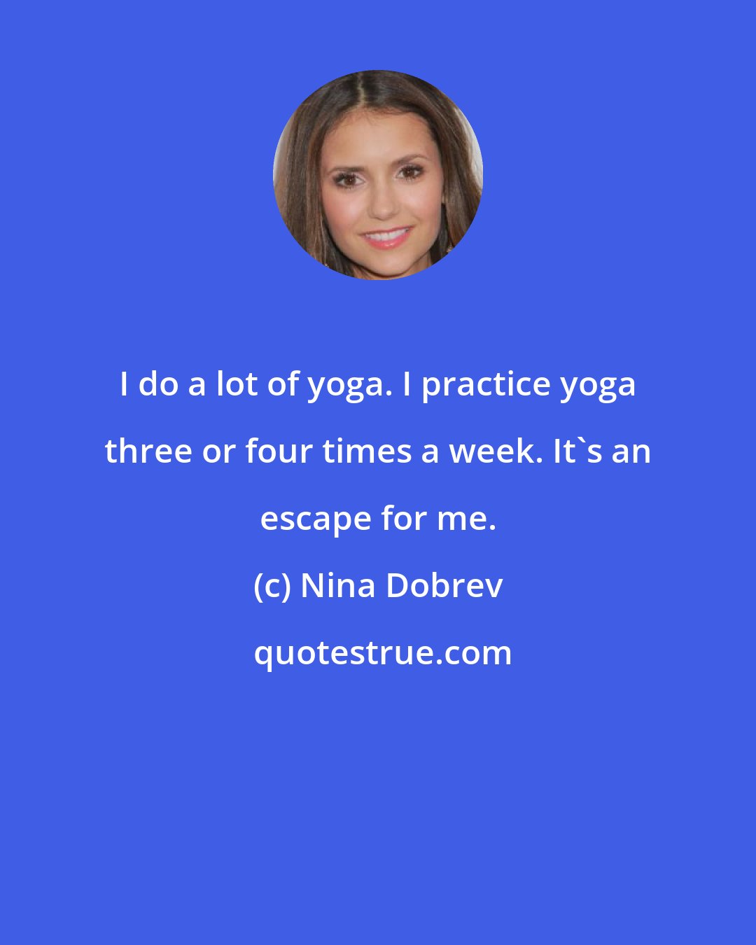 Nina Dobrev: I do a lot of yoga. I practice yoga three or four times a week. It's an escape for me.