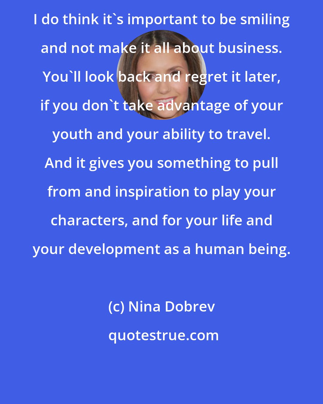 Nina Dobrev: I do think it's important to be smiling and not make it all about business. You'll look back and regret it later, if you don't take advantage of your youth and your ability to travel. And it gives you something to pull from and inspiration to play your characters, and for your life and your development as a human being.