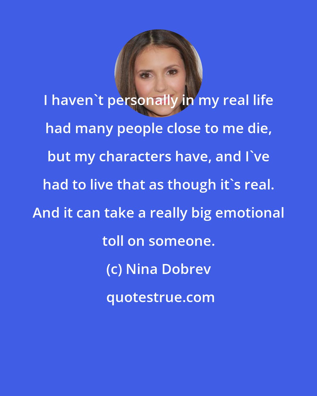 Nina Dobrev: I haven't personally in my real life had many people close to me die, but my characters have, and I've had to live that as though it's real. And it can take a really big emotional toll on someone.