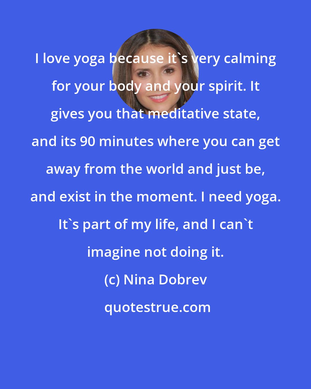 Nina Dobrev: I love yoga because it's very calming for your body and your spirit. It gives you that meditative state, and its 90 minutes where you can get away from the world and just be, and exist in the moment. I need yoga. It's part of my life, and I can't imagine not doing it.