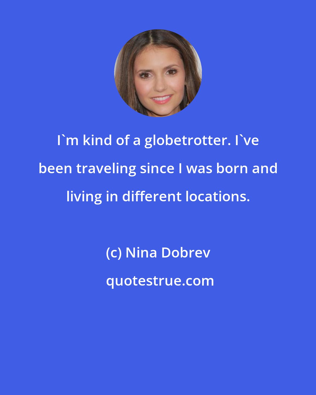 Nina Dobrev: I'm kind of a globetrotter. I've been traveling since I was born and living in different locations.