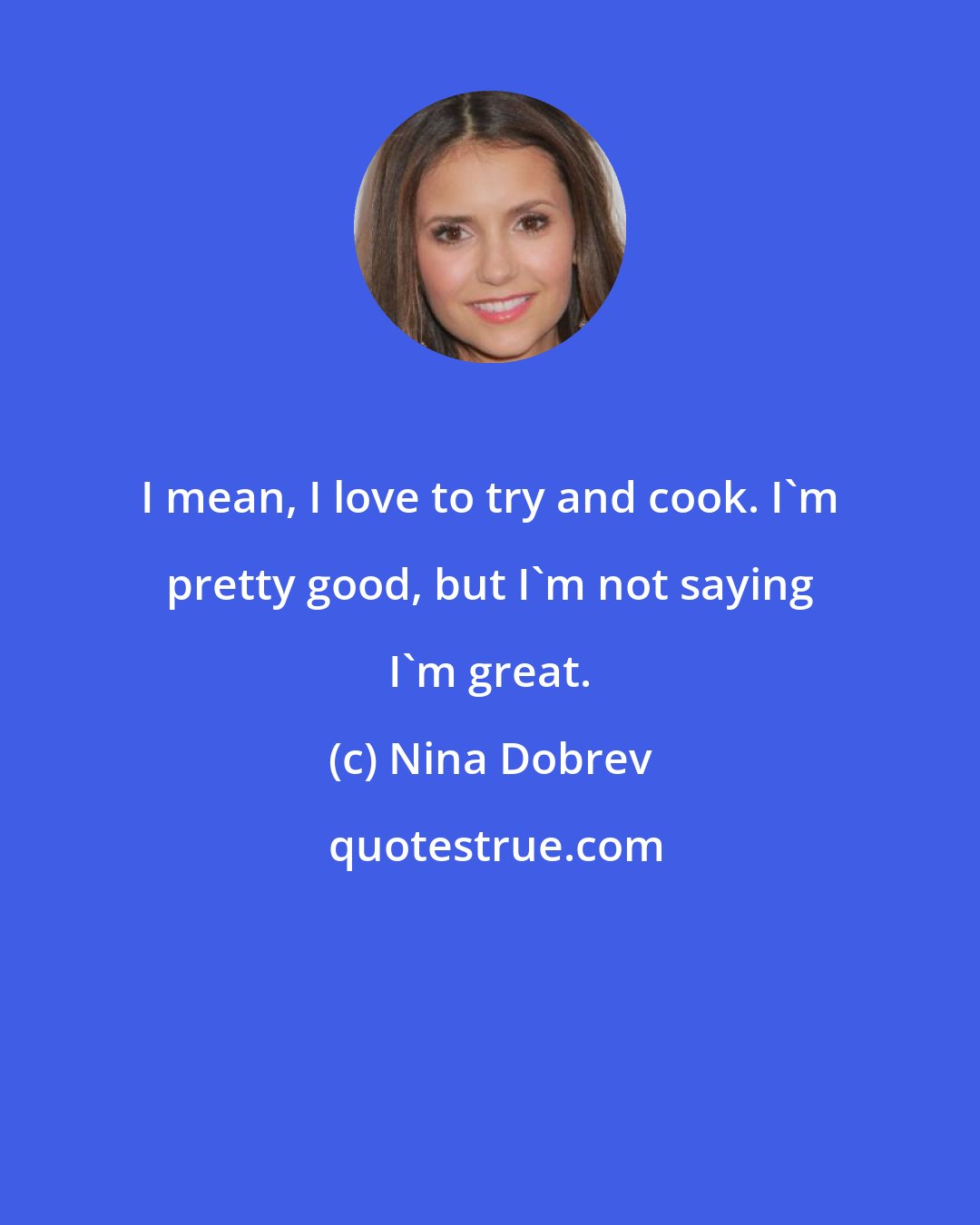 Nina Dobrev: I mean, I love to try and cook. I'm pretty good, but I'm not saying I'm great.