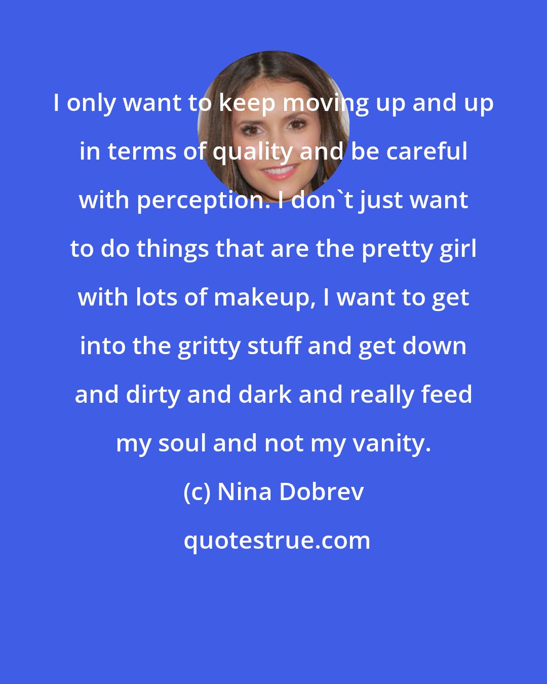 Nina Dobrev: I only want to keep moving up and up in terms of quality and be careful with perception. I don't just want to do things that are the pretty girl with lots of makeup, I want to get into the gritty stuff and get down and dirty and dark and really feed my soul and not my vanity.