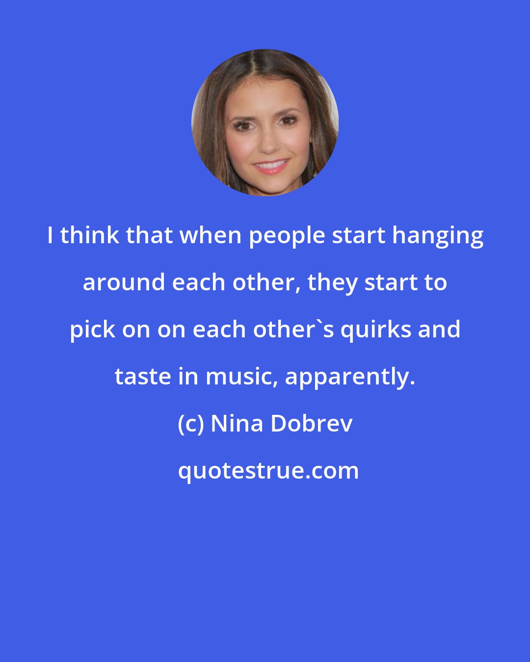 Nina Dobrev: I think that when people start hanging around each other, they start to pick on on each other's quirks and taste in music, apparently.