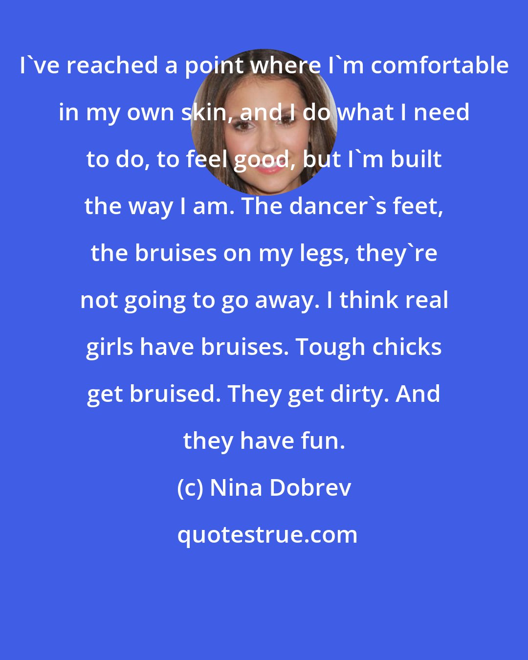 Nina Dobrev: I've reached a point where I'm comfortable in my own skin, and I do what I need to do, to feel good, but I'm built the way I am. The dancer's feet, the bruises on my legs, they're not going to go away. I think real girls have bruises. Tough chicks get bruised. They get dirty. And they have fun.