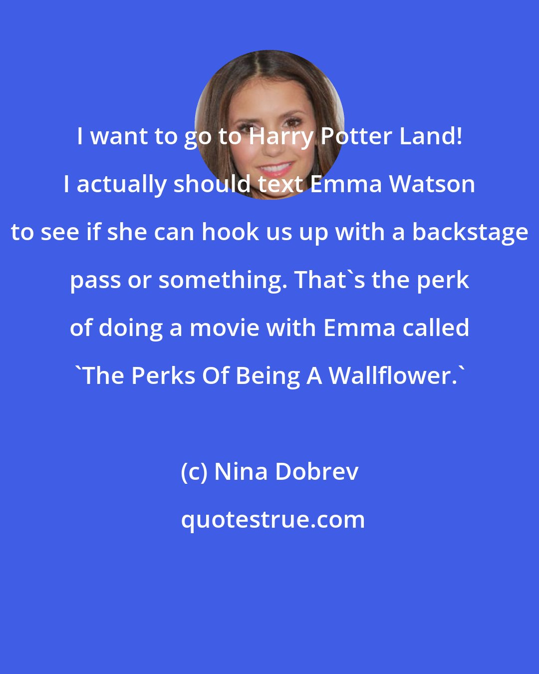 Nina Dobrev: I want to go to Harry Potter Land! I actually should text Emma Watson to see if she can hook us up with a backstage pass or something. That's the perk of doing a movie with Emma called 'The Perks Of Being A Wallflower.'