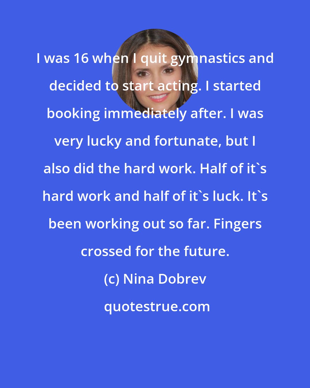 Nina Dobrev: I was 16 when I quit gymnastics and decided to start acting. I started booking immediately after. I was very lucky and fortunate, but I also did the hard work. Half of it's hard work and half of it's luck. It's been working out so far. Fingers crossed for the future.