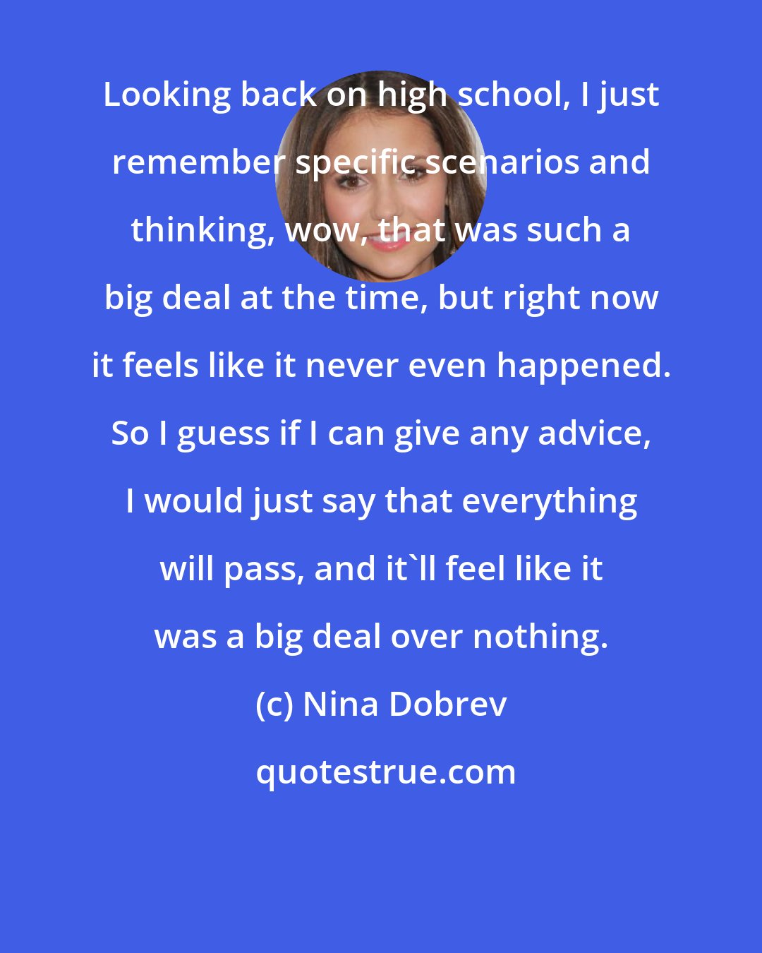 Nina Dobrev: Looking back on high school, I just remember specific scenarios and thinking, wow, that was such a big deal at the time, but right now it feels like it never even happened. So I guess if I can give any advice, I would just say that everything will pass, and it'll feel like it was a big deal over nothing.