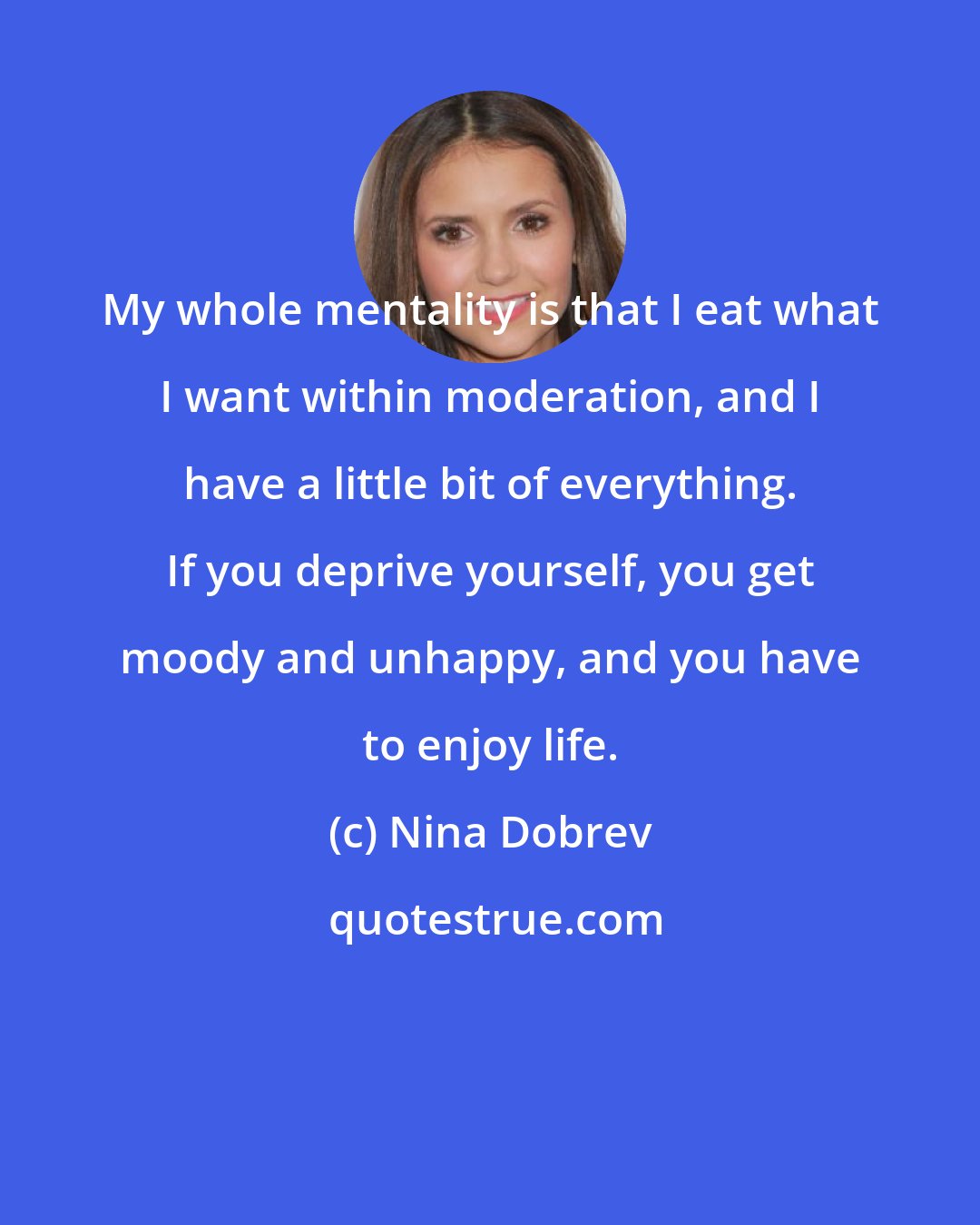 Nina Dobrev: My whole mentality is that I eat what I want within moderation, and I have a little bit of everything. If you deprive yourself, you get moody and unhappy, and you have to enjoy life.