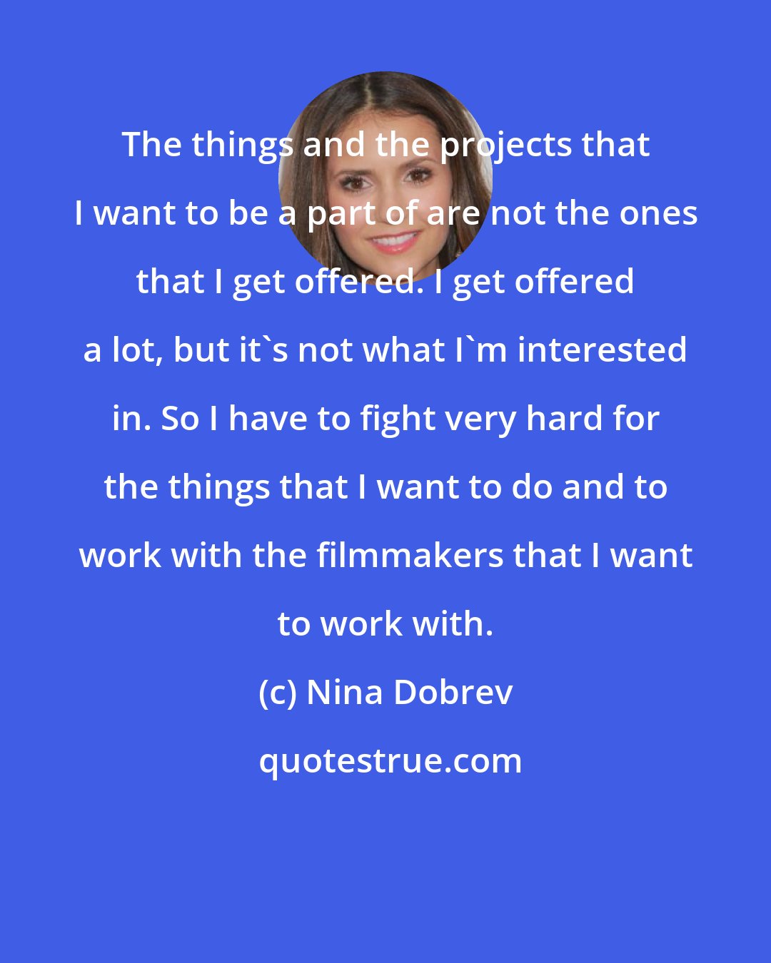 Nina Dobrev: The things and the projects that I want to be a part of are not the ones that I get offered. I get offered a lot, but it's not what I'm interested in. So I have to fight very hard for the things that I want to do and to work with the filmmakers that I want to work with.