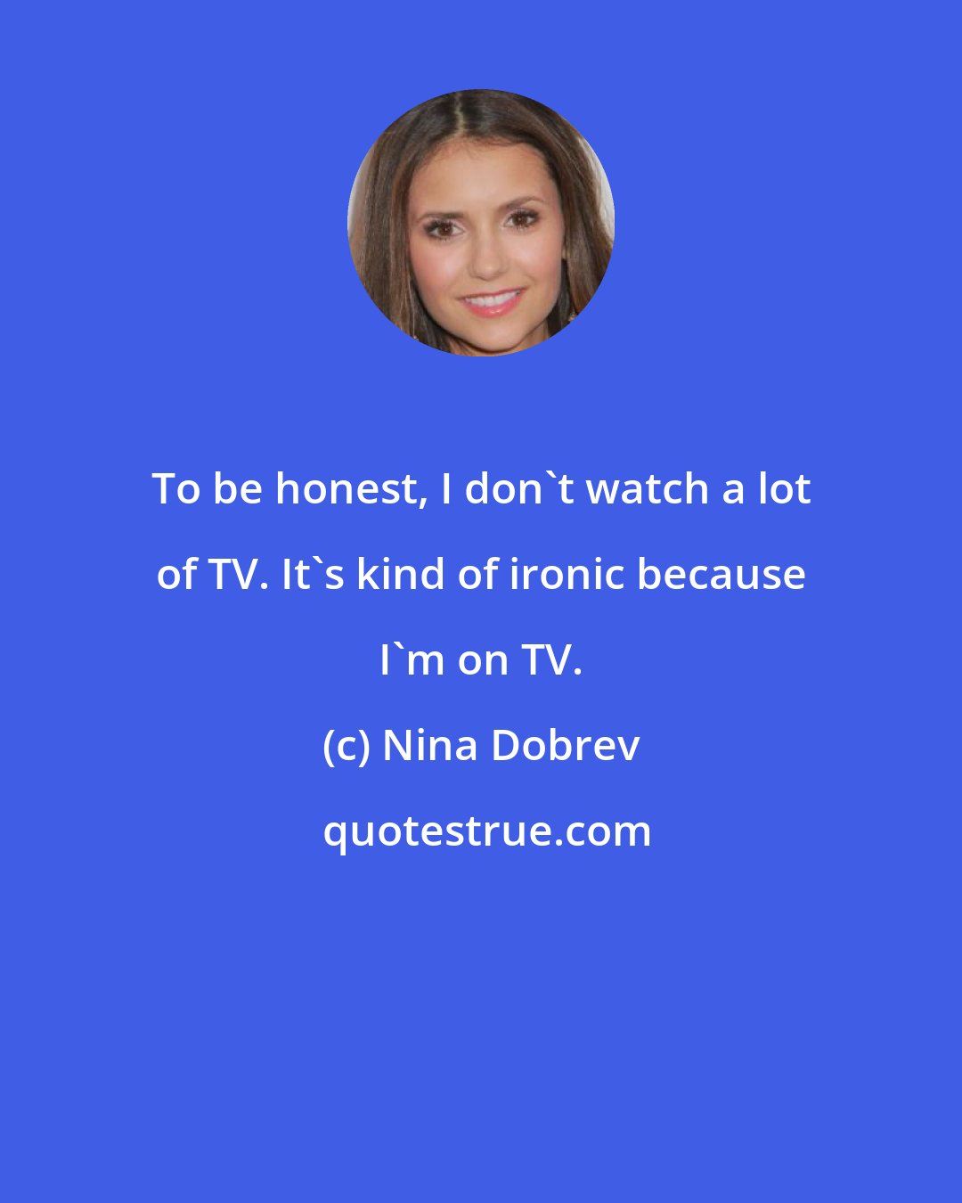 Nina Dobrev: To be honest, I don't watch a lot of TV. It's kind of ironic because I'm on TV.