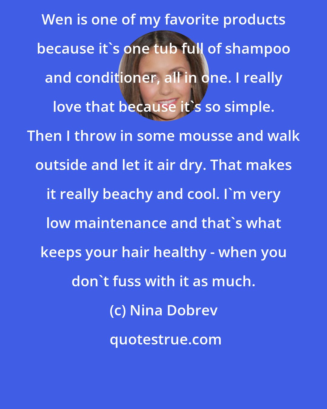 Nina Dobrev: Wen is one of my favorite products because it's one tub full of shampoo and conditioner, all in one. I really love that because it's so simple. Then I throw in some mousse and walk outside and let it air dry. That makes it really beachy and cool. I'm very low maintenance and that's what keeps your hair healthy - when you don't fuss with it as much.