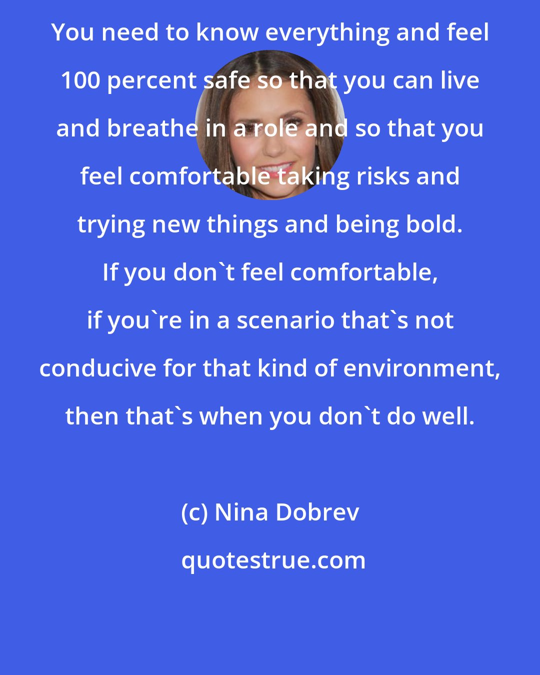 Nina Dobrev: You need to know everything and feel 100 percent safe so that you can live and breathe in a role and so that you feel comfortable taking risks and trying new things and being bold. If you don't feel comfortable, if you're in a scenario that's not conducive for that kind of environment, then that's when you don't do well.