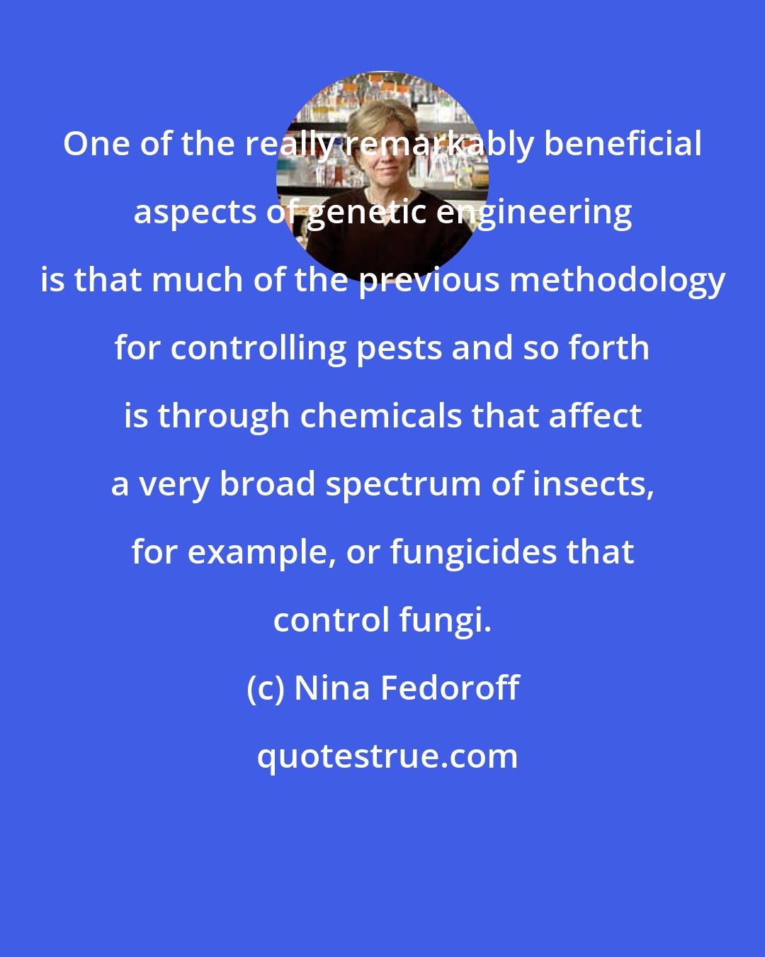 Nina Fedoroff: One of the really remarkably beneficial aspects of genetic engineering is that much of the previous methodology for controlling pests and so forth is through chemicals that affect a very broad spectrum of insects, for example, or fungicides that control fungi.