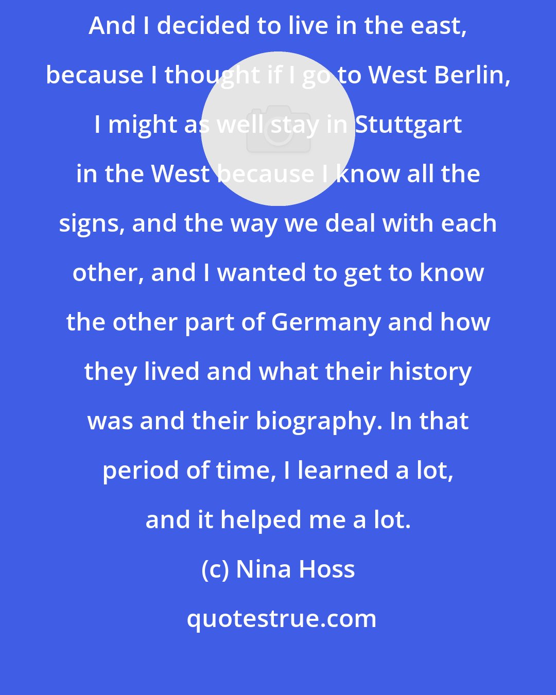 Nina Hoss: In 1995, I went to Berlin to acting school, which was in East Berlin. And I decided to live in the east, because I thought if I go to West Berlin, I might as well stay in Stuttgart in the West because I know all the signs, and the way we deal with each other, and I wanted to get to know the other part of Germany and how they lived and what their history was and their biography. In that period of time, I learned a lot, and it helped me a lot.