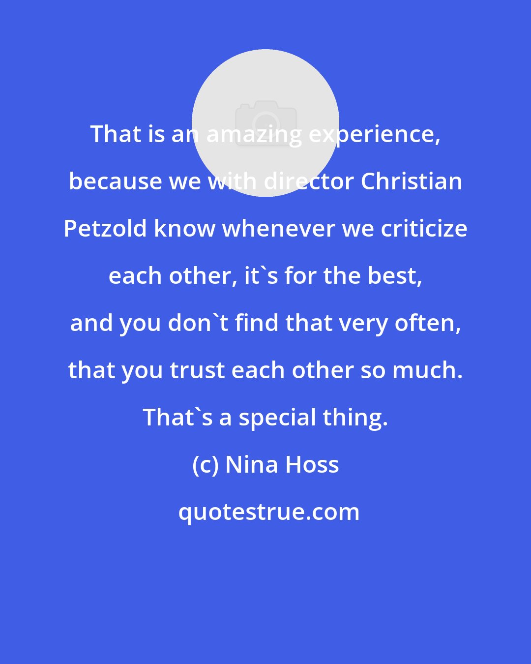 Nina Hoss: That is an amazing experience, because we with director Christian Petzold know whenever we criticize each other, it's for the best, and you don't find that very often, that you trust each other so much. That's a special thing.