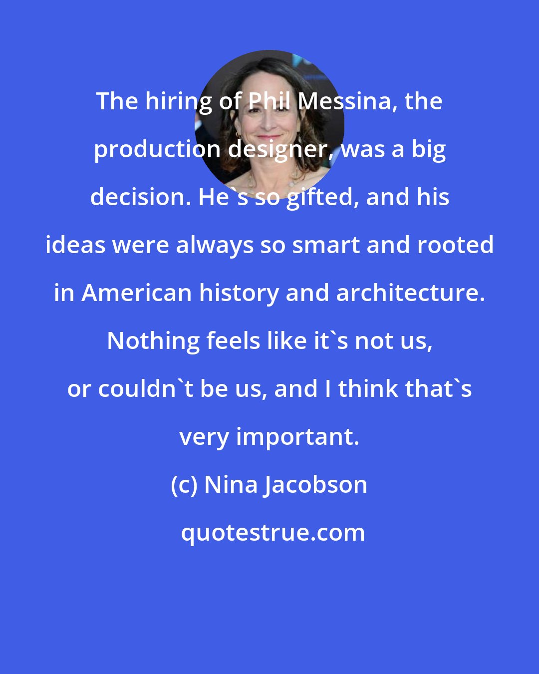 Nina Jacobson: The hiring of Phil Messina, the production designer, was a big decision. He's so gifted, and his ideas were always so smart and rooted in American history and architecture. Nothing feels like it's not us, or couldn't be us, and I think that's very important.