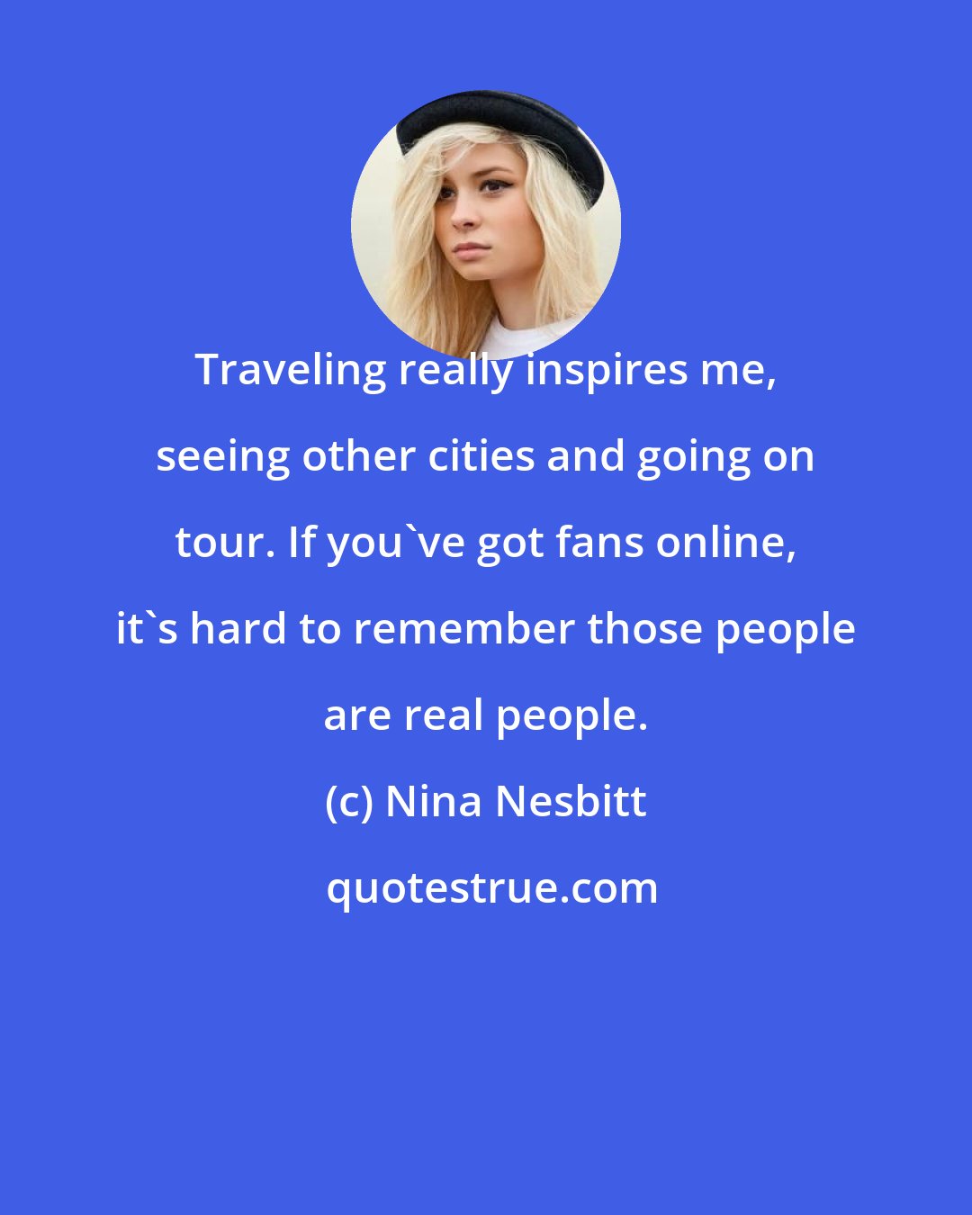 Nina Nesbitt: Traveling really inspires me, seeing other cities and going on tour. If you've got fans online, it's hard to remember those people are real people.