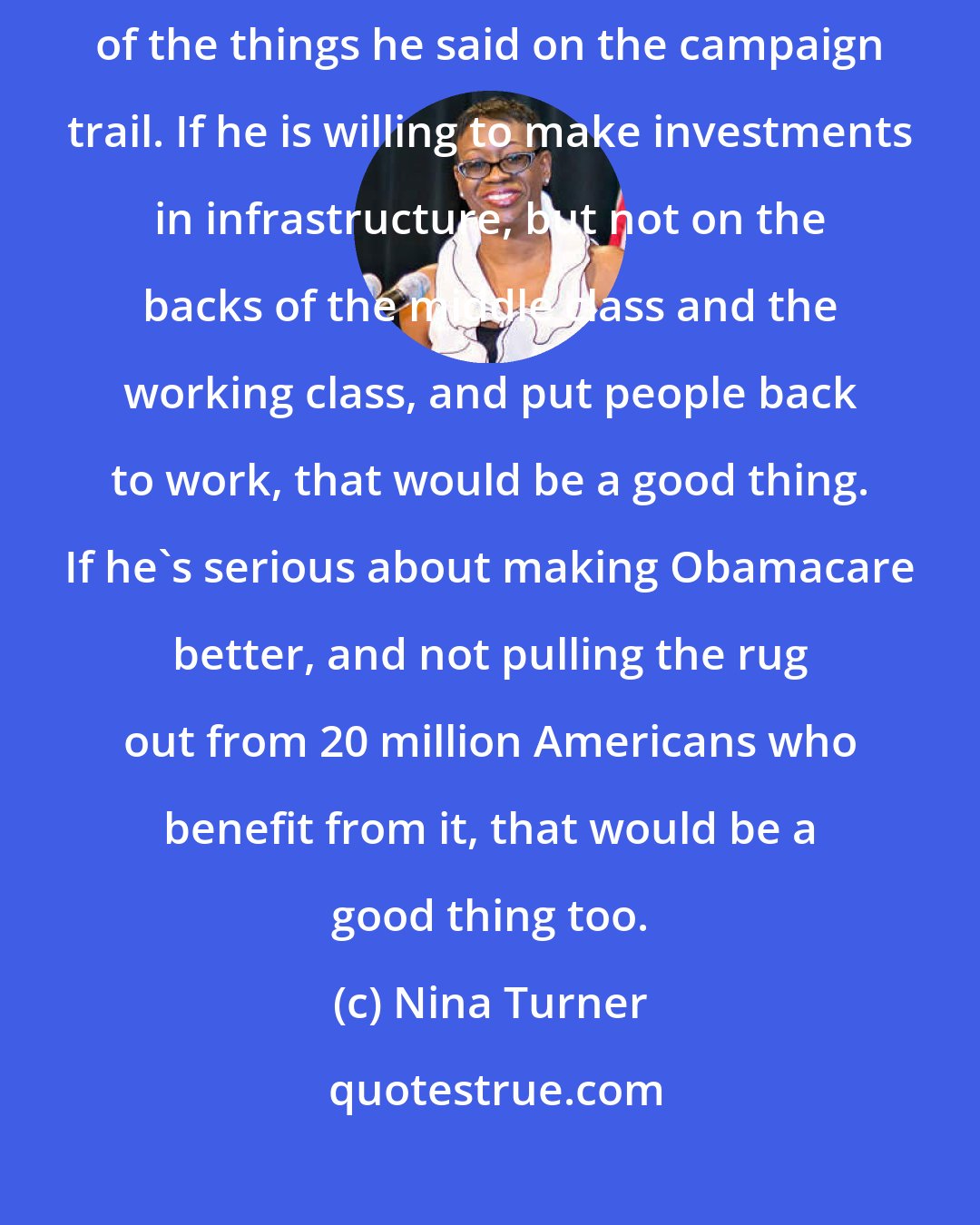 Nina Turner: In terms of President Trump, I really do hope that he does accomplish some of the things he said on the campaign trail. If he is willing to make investments in infrastructure, but not on the backs of the middle class and the working class, and put people back to work, that would be a good thing. If he's serious about making Obamacare better, and not pulling the rug out from 20 million Americans who benefit from it, that would be a good thing too.