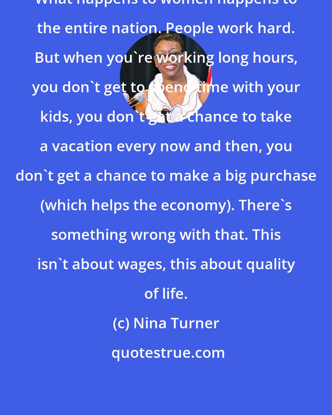 Nina Turner: What happens to women happens to the entire nation. People work hard. But when you're working long hours, you don't get to spend time with your kids, you don't get a chance to take a vacation every now and then, you don't get a chance to make a big purchase (which helps the economy). There's something wrong with that. This isn't about wages, this about quality of life.