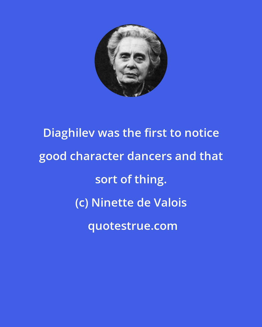 Ninette de Valois: Diaghilev was the first to notice good character dancers and that sort of thing.