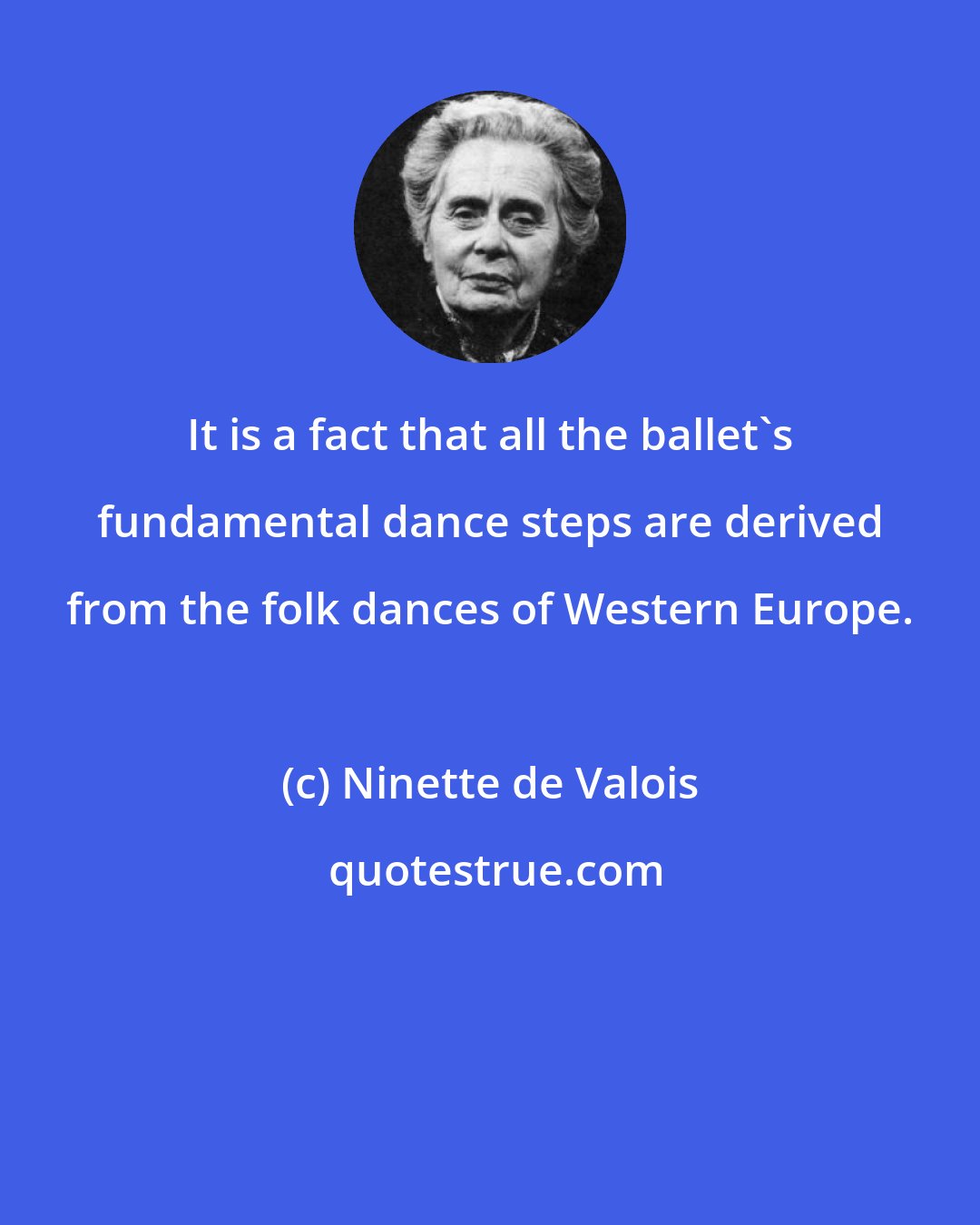 Ninette de Valois: It is a fact that all the ballet's fundamental dance steps are derived from the folk dances of Western Europe.