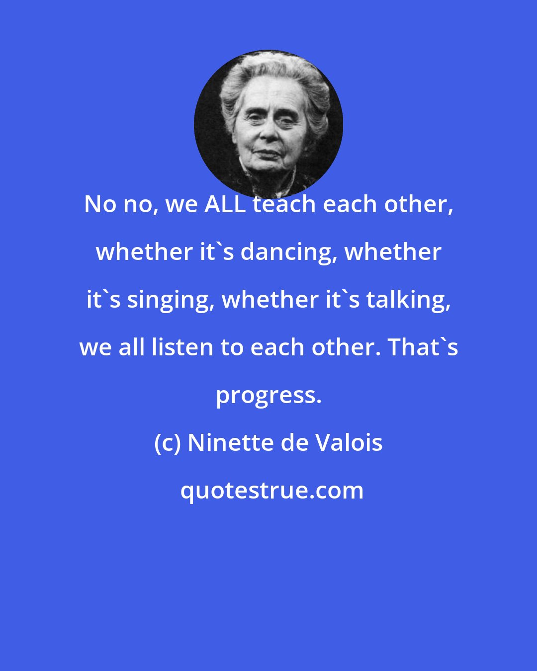 Ninette de Valois: No no, we ALL teach each other, whether it's dancing, whether it's singing, whether it's talking, we all listen to each other. That's progress.