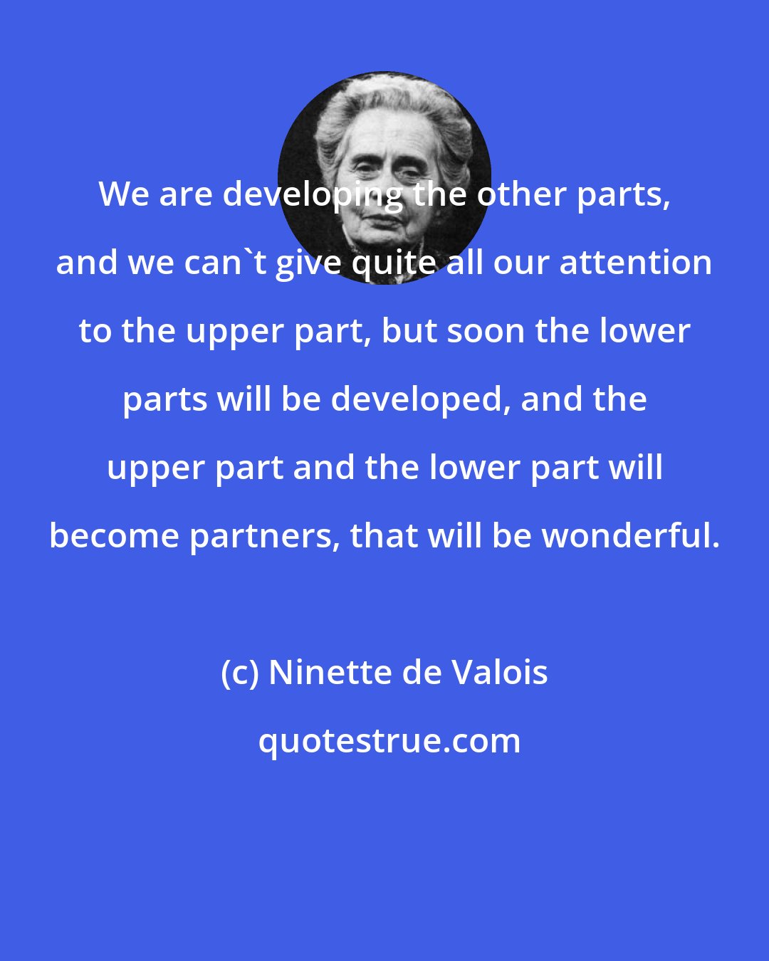 Ninette de Valois: We are developing the other parts, and we can't give quite all our attention to the upper part, but soon the lower parts will be developed, and the upper part and the lower part will become partners, that will be wonderful.