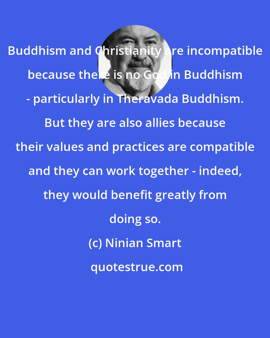 Ninian Smart: Buddhism and Christianity are incompatible because there is no God in Buddhism - particularly in Theravada Buddhism. But they are also allies because their values and practices are compatible and they can work together - indeed, they would benefit greatly from doing so.