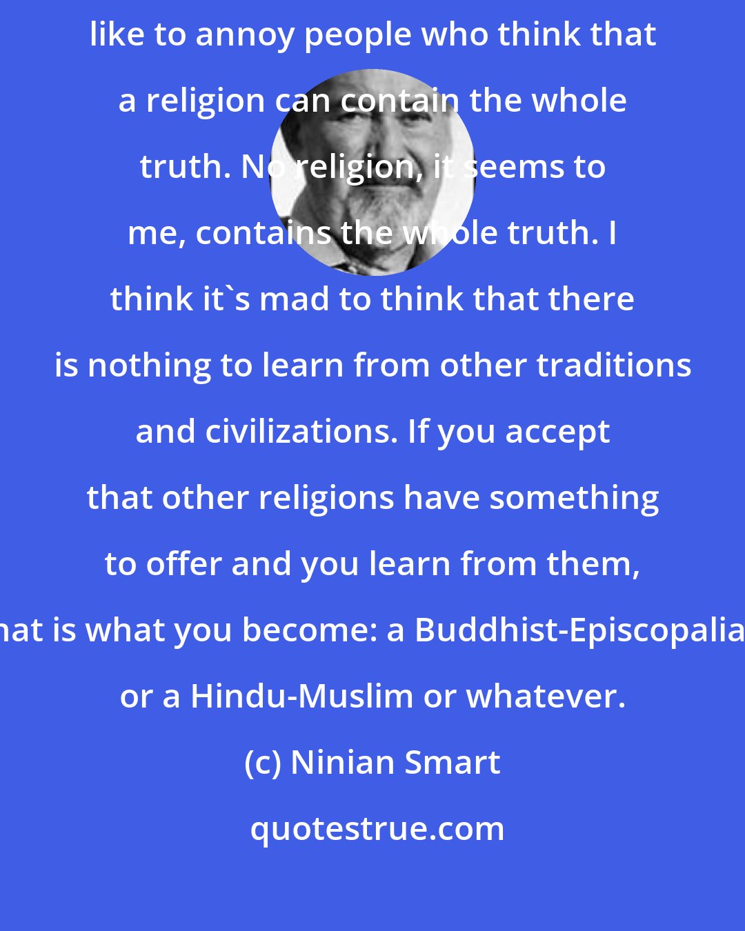 Ninian Smart: I often say that I'm a Buddhist-Episcopalian. I say that partly to annoy people.I like to annoy people who think that a religion can contain the whole truth. No religion, it seems to me, contains the whole truth. I think it's mad to think that there is nothing to learn from other traditions and civilizations. If you accept that other religions have something to offer and you learn from them, that is what you become: a Buddhist-Episcopalian or a Hindu-Muslim or whatever.