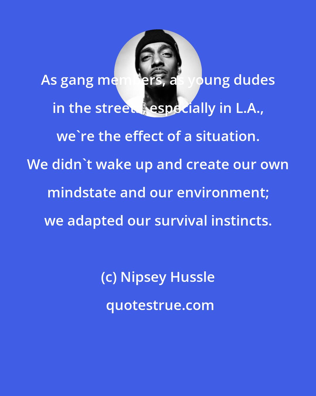 Nipsey Hussle: As gang members, as young dudes in the streets, especially in L.A., we're the effect of a situation. We didn't wake up and create our own mindstate and our environment; we adapted our survival instincts.