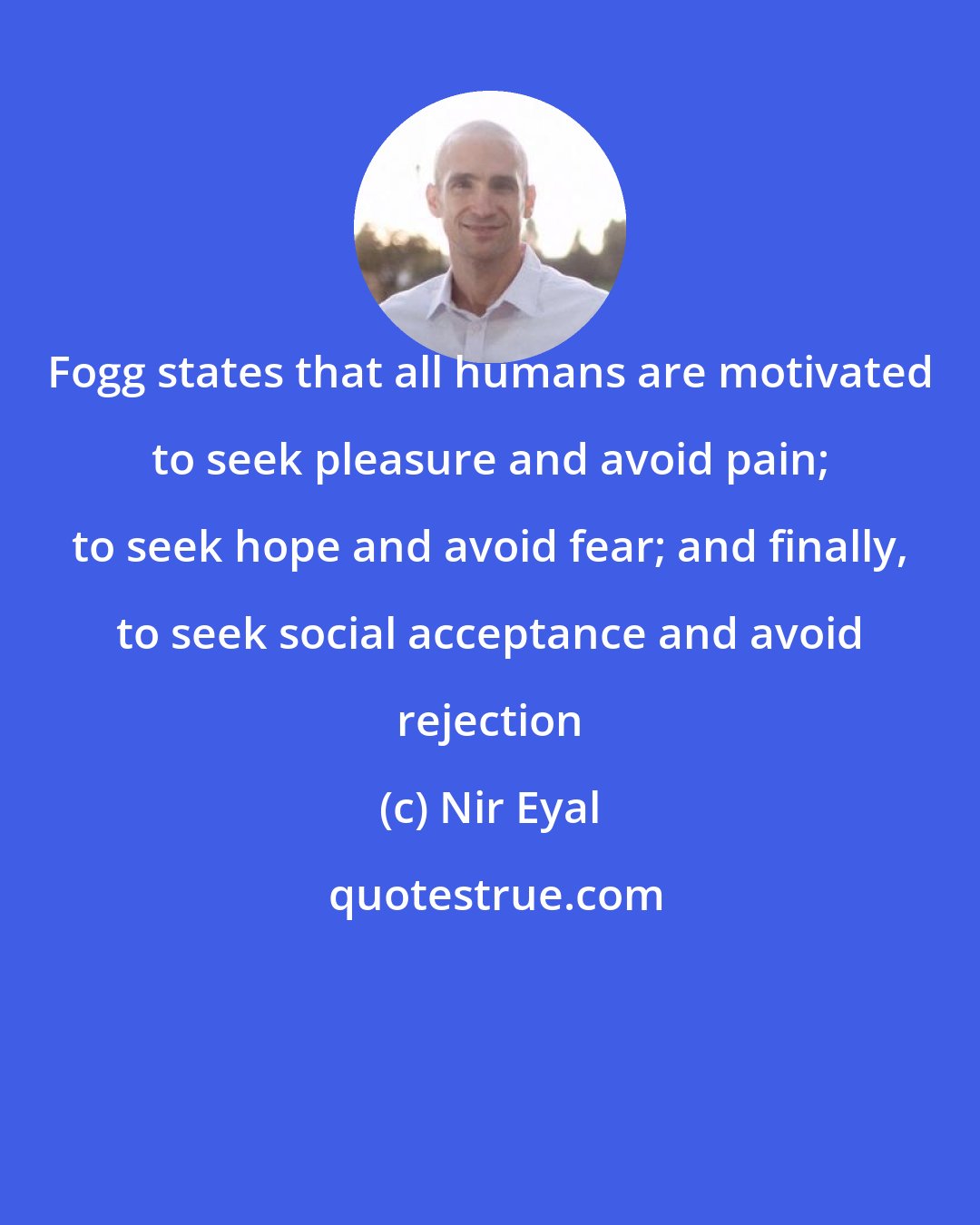 Nir Eyal: Fogg states that all humans are motivated to seek pleasure and avoid pain; to seek hope and avoid fear; and finally, to seek social acceptance and avoid rejection