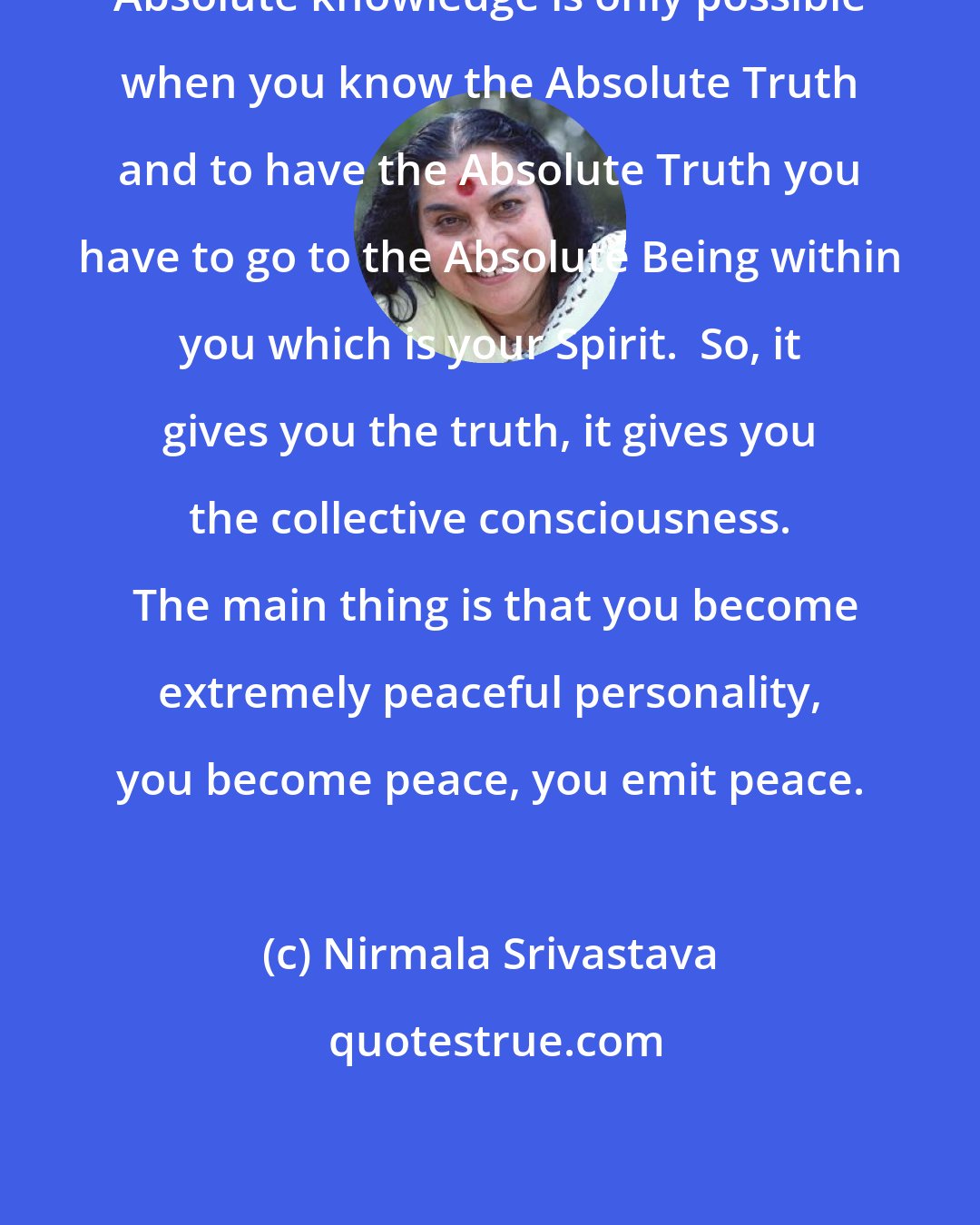 Nirmala Srivastava: Absolute knowledge is only possible when you know the Absolute Truth and to have the Absolute Truth you have to go to the Absolute Being within you which is your Spirit.  So, it gives you the truth, it gives you the collective consciousness.  The main thing is that you become extremely peaceful personality, you become peace, you emit peace.