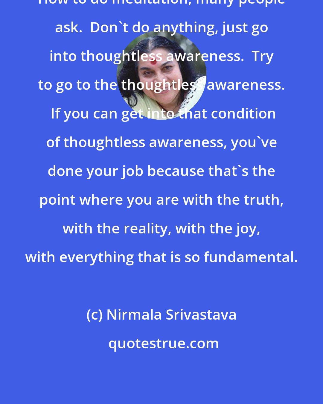 Nirmala Srivastava: How to do meditation, many people ask.  Don't do anything, just go into thoughtless awareness.  Try to go to the thoughtless awareness.  If you can get into that condition of thoughtless awareness, you've done your job because that's the point where you are with the truth, with the reality, with the joy, with everything that is so fundamental.