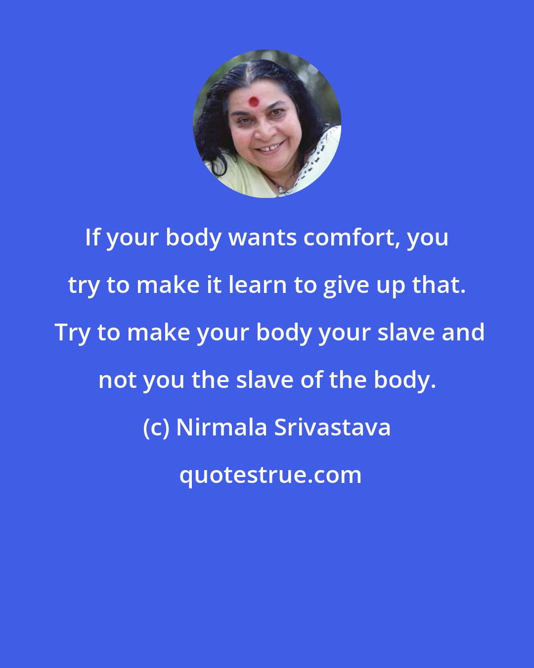 Nirmala Srivastava: If your body wants comfort, you try to make it learn to give up that.  Try to make your body your slave and not you the slave of the body.