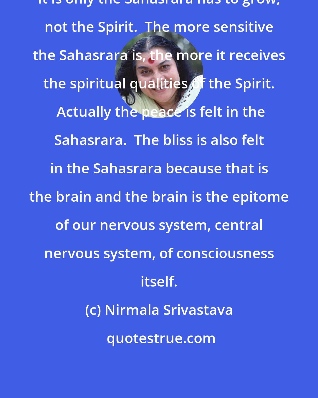 Nirmala Srivastava: It is only the Sahasrara has to grow, not the Spirit.  The more sensitive the Sahasrara is, the more it receives the spiritual qualities of the Spirit.  Actually the peace is felt in the Sahasrara.  The bliss is also felt in the Sahasrara because that is the brain and the brain is the epitome of our nervous system, central nervous system, of consciousness itself.