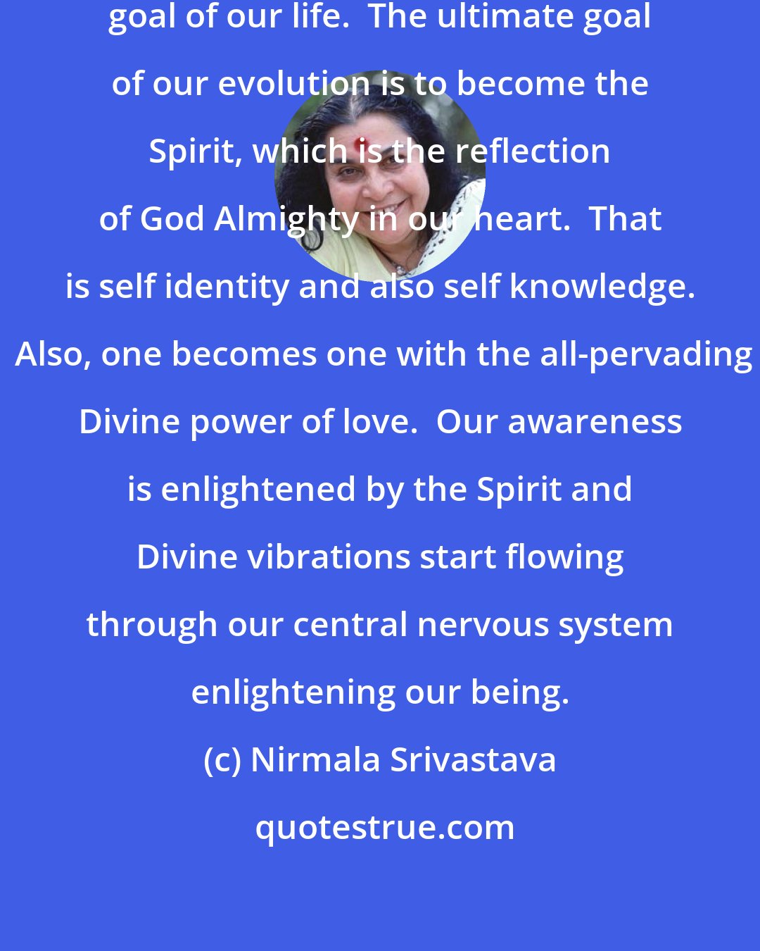 Nirmala Srivastava: One has to know what is the ultimate goal of our life.  The ultimate goal of our evolution is to become the Spirit, which is the reflection of God Almighty in our heart.  That is self identity and also self knowledge.  Also, one becomes one with the all-pervading Divine power of love.  Our awareness is enlightened by the Spirit and Divine vibrations start flowing through our central nervous system enlightening our being.