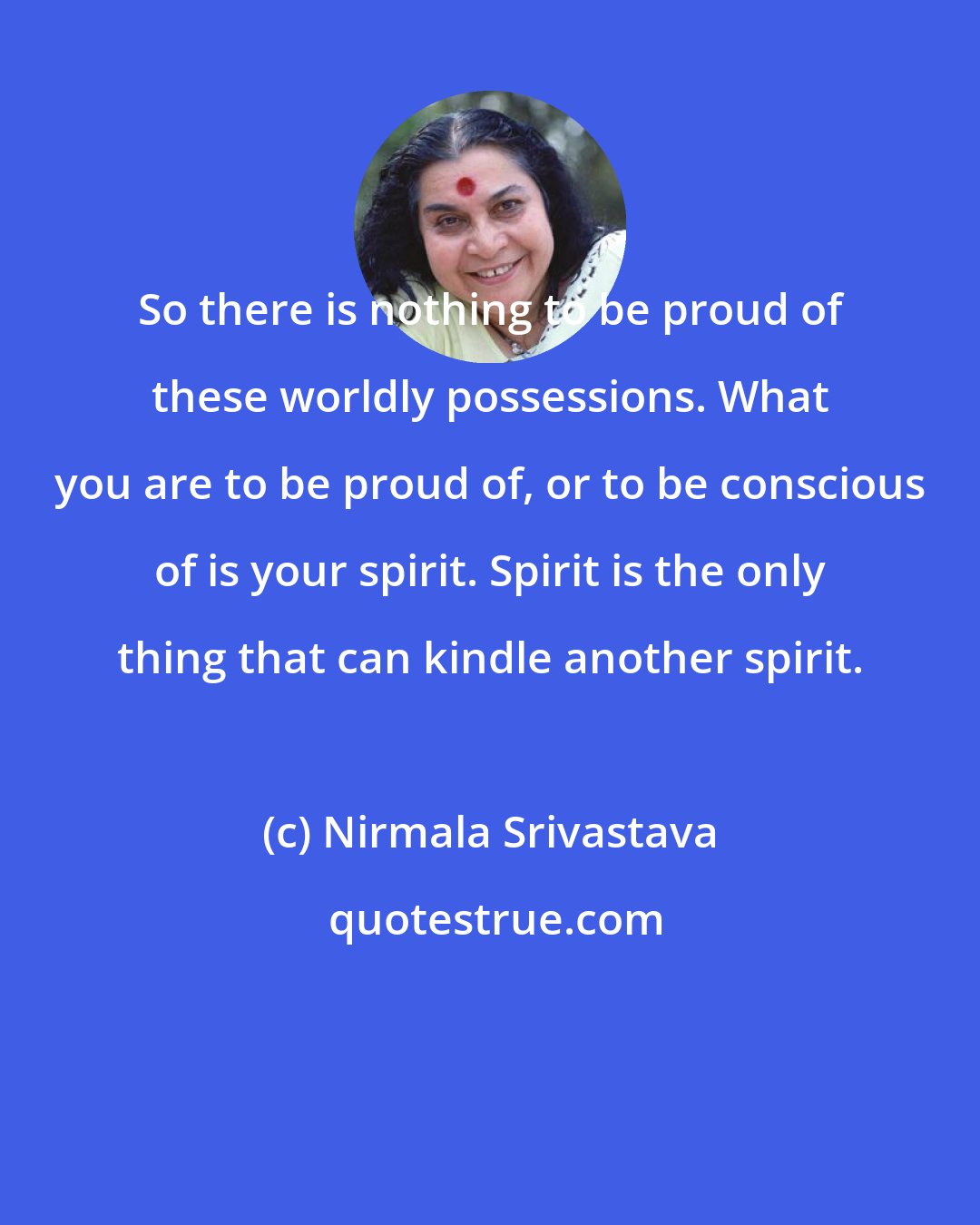 Nirmala Srivastava: So there is nothing to be proud of these worldly possessions. What you are to be proud of, or to be conscious of is your spirit. Spirit is the only thing that can kindle another spirit.