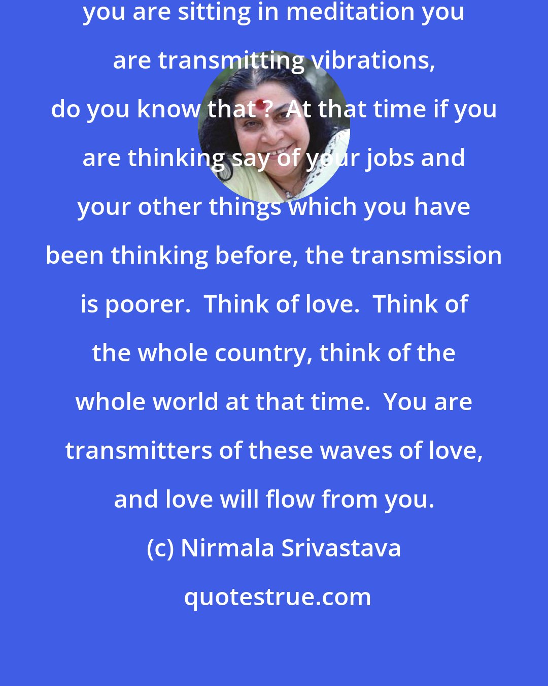 Nirmala Srivastava: You are transmitters.  Everywhere you are sitting in meditation you are transmitting vibrations, do you know that ?  At that time if you are thinking say of your jobs and your other things which you have been thinking before, the transmission is poorer.  Think of love.  Think of the whole country, think of the whole world at that time.  You are transmitters of these waves of love, and love will flow from you.