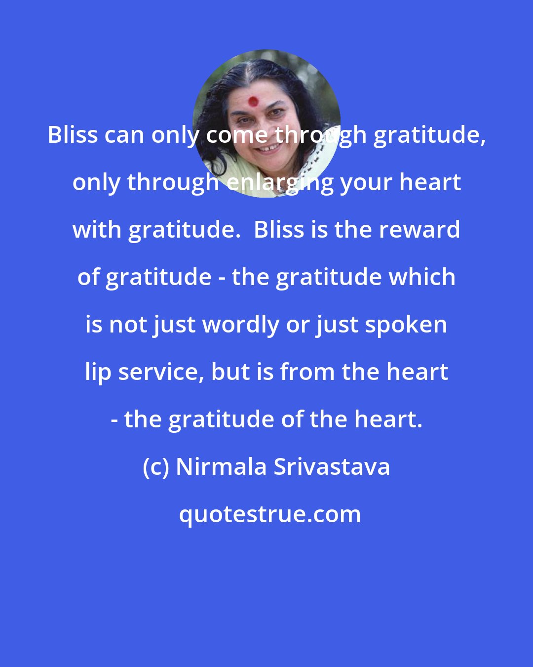 Nirmala Srivastava: Bliss can only come through gratitude, only through enlarging your heart with gratitude.  Bliss is the reward of gratitude - the gratitude which is not just wordly or just spoken lip service, but is from the heart - the gratitude of the heart.