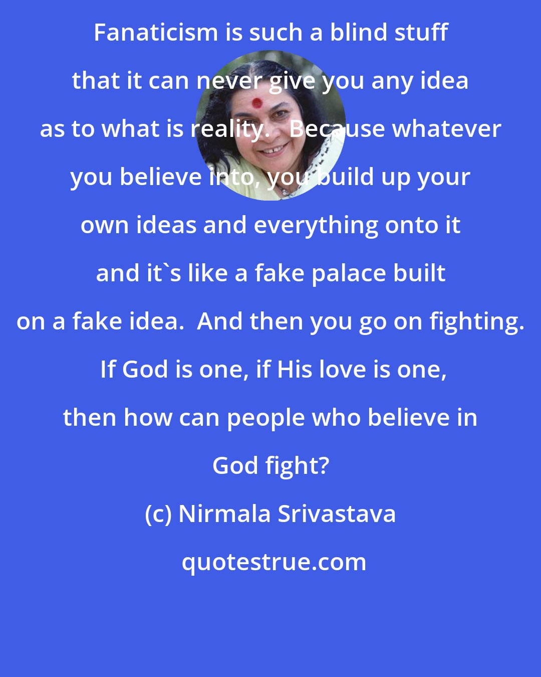 Nirmala Srivastava: Fanaticism is such a blind stuff that it can never give you any idea as to what is reality.   Because whatever you believe into, you build up your own ideas and everything onto it and it's like a fake palace built on a fake idea.  And then you go on fighting.  If God is one, if His love is one, then how can people who believe in God fight?